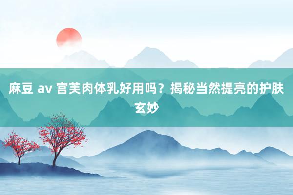 麻豆 av 宫芙肉体乳好用吗？揭秘当然提亮的护肤玄妙