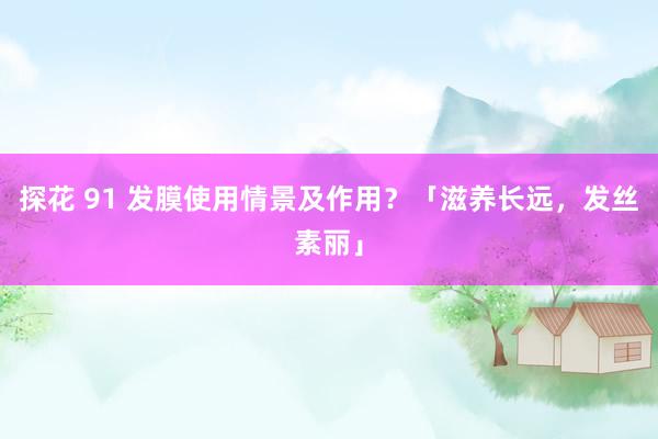 探花 91 发膜使用情景及作用？「滋养长远，发丝素丽」