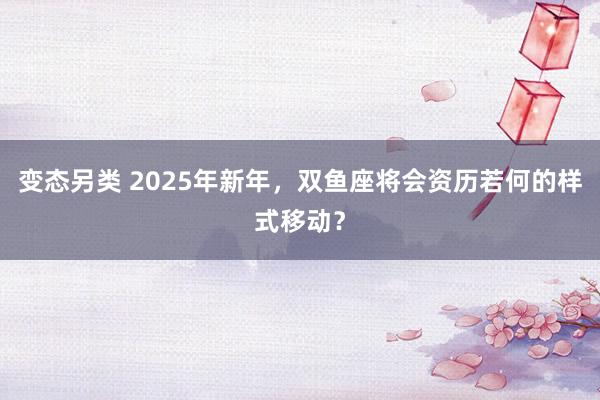 变态另类 2025年新年，双鱼座将会资历若何的样式移动？