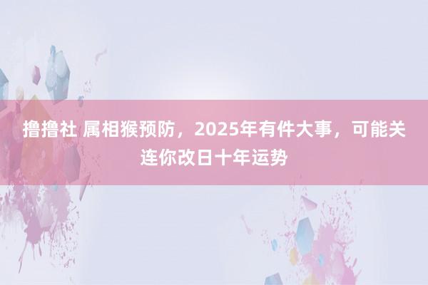 撸撸社 属相猴预防，2025年有件大事，可能关连你改日十年运势