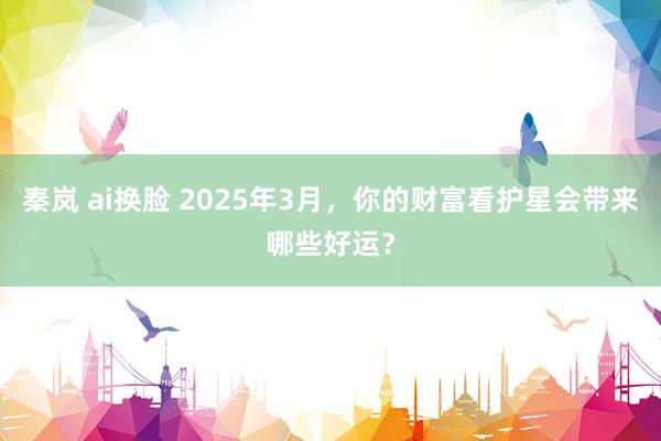 秦岚 ai换脸 2025年3月，你的财富看护星会带来哪些好运？