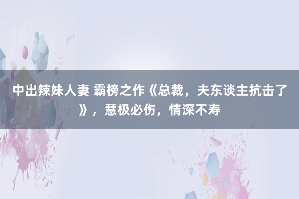 中出辣妹人妻 霸榜之作《总裁，夫东谈主抗击了》，慧极必伤，情深不寿