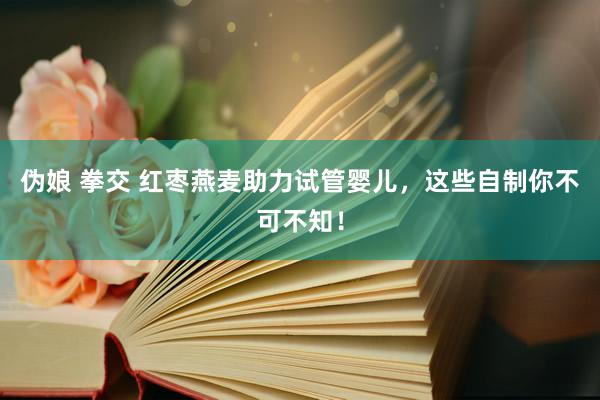 伪娘 拳交 红枣燕麦助力试管婴儿，这些自制你不可不知！