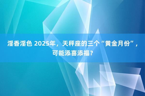 淫香淫色 2025年，天秤座的三个“黄金月份”，可能添喜添福？