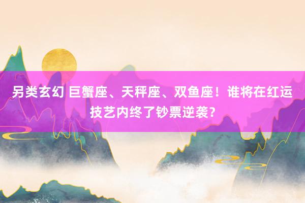 另类玄幻 巨蟹座、天秤座、双鱼座！谁将在红运技艺内终了钞票逆袭？