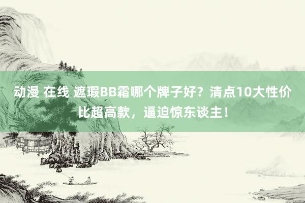 动漫 在线 遮瑕BB霜哪个牌子好？清点10大性价比超高款，逼迫惊东谈主！