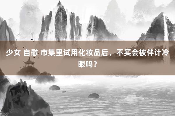 少女 自慰 市集里试用化妆品后，不买会被伴计冷眼吗？
