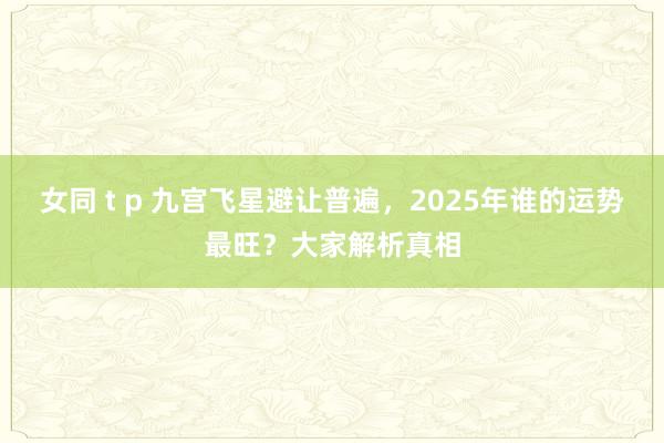 女同 t p 九宫飞星避让普遍，2025年谁的运势最旺？大家解析真相