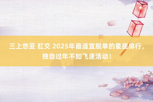 三上悠亚 肛交 2025年最适宜脱单的星座排行，独自过年不如飞速活动！
