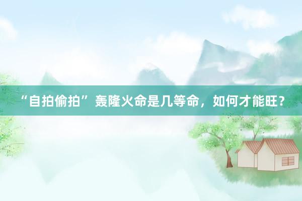 “自拍偷拍” 轰隆火命是几等命，如何才能旺？