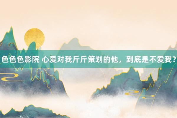 色色色影院 心爱对我斤斤策划的他，到底是不爱我？