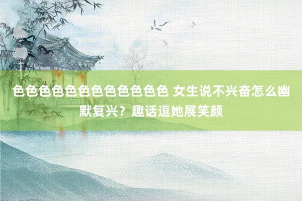 色色色色色色色色色色色色 女生说不兴奋怎么幽默复兴？趣话逗她展笑颜