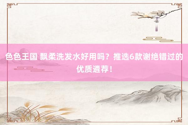 色色王国 飘柔洗发水好用吗？推选6款谢绝错过的优质遴荐！