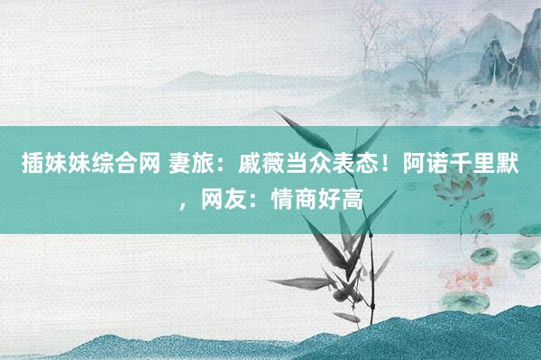 插妹妹综合网 妻旅：戚薇当众表态！阿诺千里默，网友：情商好高
