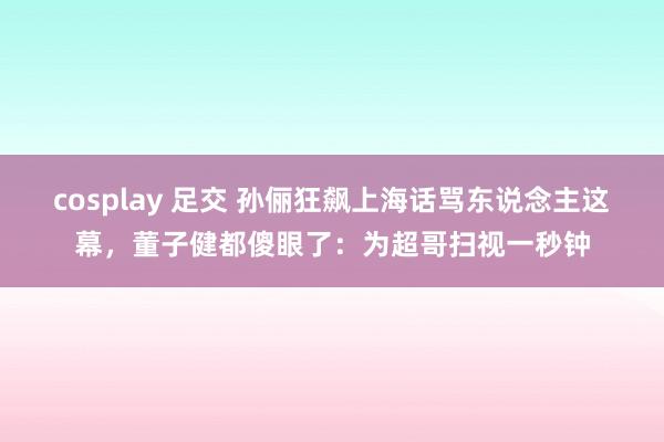 cosplay 足交 孙俪狂飙上海话骂东说念主这幕，董子健都傻眼了：为超哥扫视一秒钟