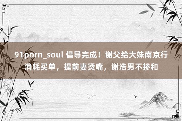 91porn_soul 倡导完成！谢父给大妹南京行消耗买单，提前妻烫嘴，谢浩男不掺和