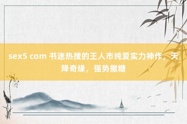 sex5 com 书迷热搜的王人市纯爱实力神作，天降奇缘，强势撒糖