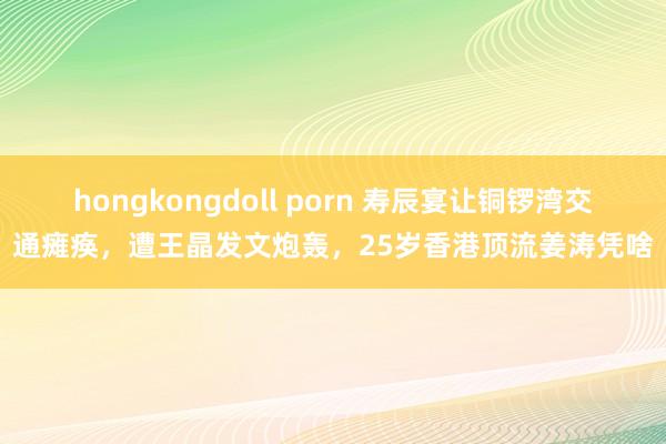 hongkongdoll porn 寿辰宴让铜锣湾交通瘫痪，遭王晶发文炮轰，25岁香港顶流姜涛凭啥