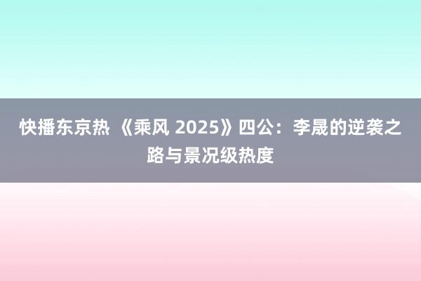 快播东京热 《乘风 2025》四公：李晟的逆袭之路与景况级热度