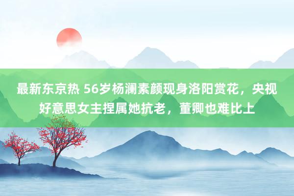 最新东京热 56岁杨澜素颜现身洛阳赏花，央视好意思女主捏属她抗老，董卿也难比上