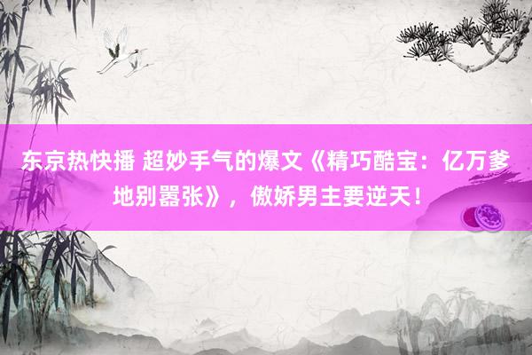 东京热快播 超妙手气的爆文《精巧酷宝：亿万爹地别嚣张》，傲娇男主要逆天！