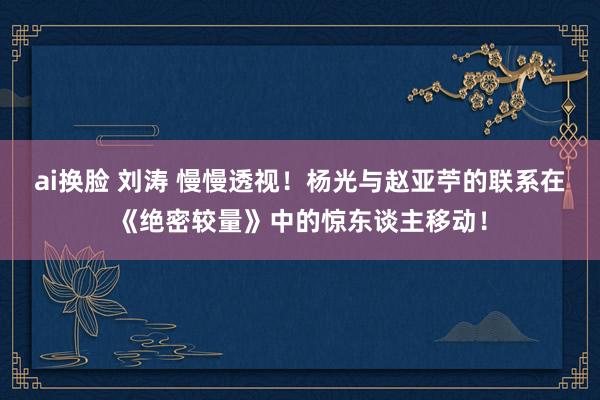 ai换脸 刘涛 慢慢透视！杨光与赵亚苧的联系在《绝密较量》中的惊东谈主移动！