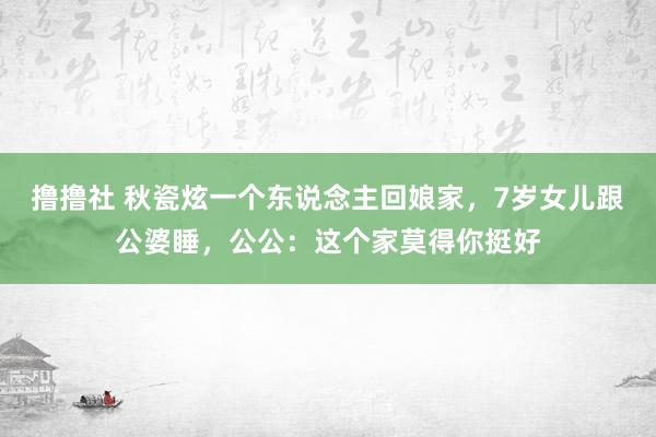 撸撸社 秋瓷炫一个东说念主回娘家，7岁女儿跟公婆睡，公公：这个家莫得你挺好