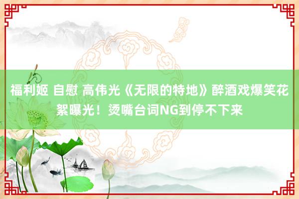 福利姬 自慰 高伟光《无限的特地》醉酒戏爆笑花絮曝光！烫嘴台词NG到停不下来