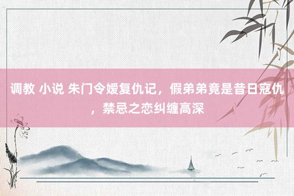调教 小说 朱门令嫒复仇记，假弟弟竟是昔日寇仇，禁忌之恋纠缠高深