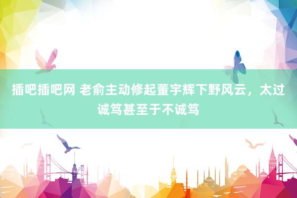 插吧插吧网 老俞主动修起董宇辉下野风云，太过诚笃甚至于不诚笃