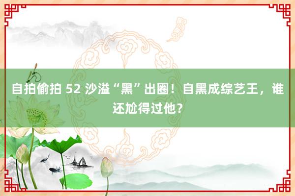 自拍偷拍 52 沙溢“黑”出圈！自黑成综艺王，谁还尬得过他？
