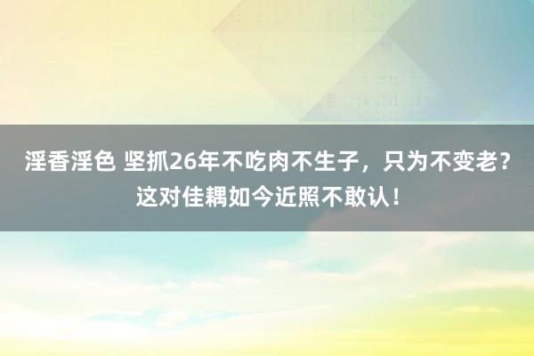 淫香淫色 坚抓26年不吃肉不生子，只为不变老？这对佳耦如今近照不敢认！