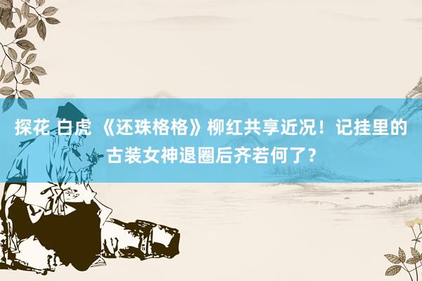 探花 白虎 《还珠格格》柳红共享近况！记挂里的古装女神退圈后齐若何了？