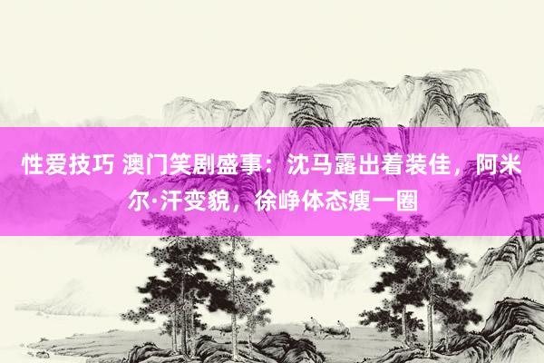 性爱技巧 澳门笑剧盛事：沈马露出着装佳，阿米尔·汗变貌，徐峥体态瘦一圈