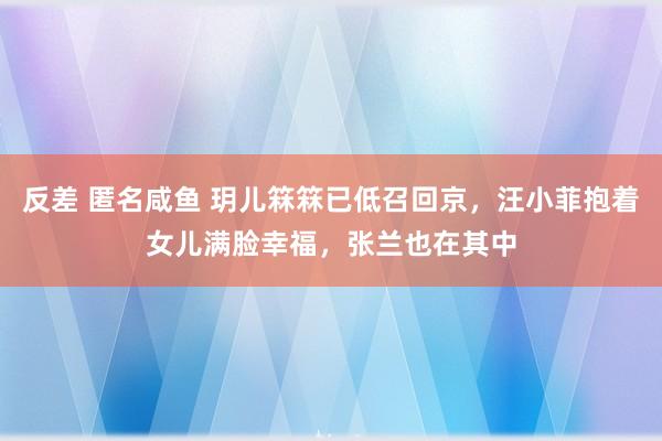 反差 匿名咸鱼 玥儿箖箖已低召回京，汪小菲抱着女儿满脸幸福，张兰也在其中