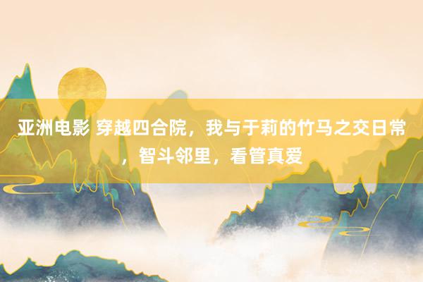 亚洲电影 穿越四合院，我与于莉的竹马之交日常，智斗邻里，看管真爱