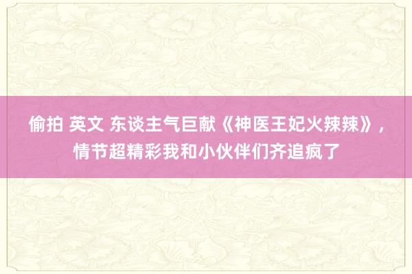 偷拍 英文 东谈主气巨献《神医王妃火辣辣》，情节超精彩我和小伙伴们齐追疯了