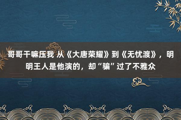 哥哥干嘛压我 从《大唐荣耀》到《无忧渡》，明明王人是他演的，却“骗”过了不雅众