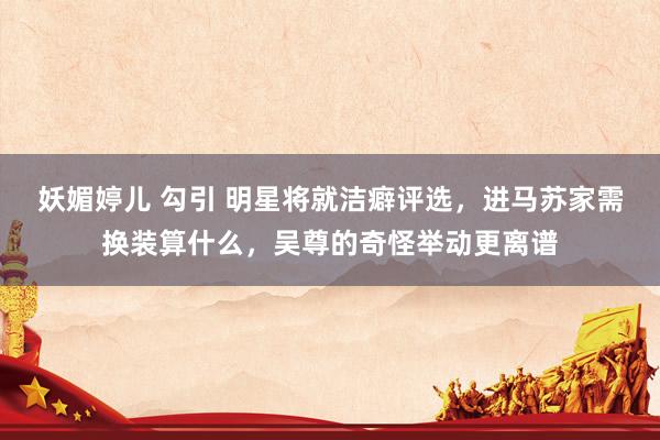 妖媚婷儿 勾引 明星将就洁癖评选，进马苏家需换装算什么，吴尊的奇怪举动更离谱