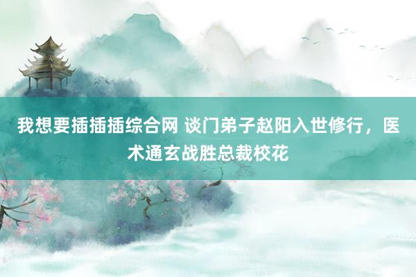 我想要插插插综合网 谈门弟子赵阳入世修行，医术通玄战胜总裁校花