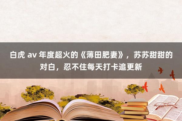 白虎 av 年度超火的《薄田肥妻》，苏苏甜甜的对白，忍不住每天打卡追更新