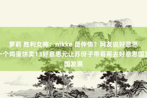 萝莉 胜利女神：nikke 昆仲情？网友说好意思国一个鸡蛋饼卖13好意思元让苏伢子带哥哥去好意思国发展