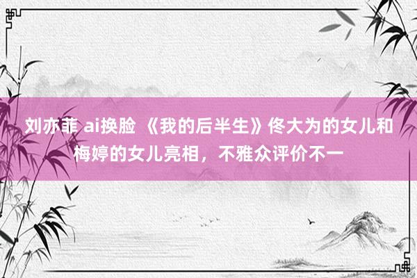 刘亦菲 ai换脸 《我的后半生》佟大为的女儿和梅婷的女儿亮相，不雅众评价不一