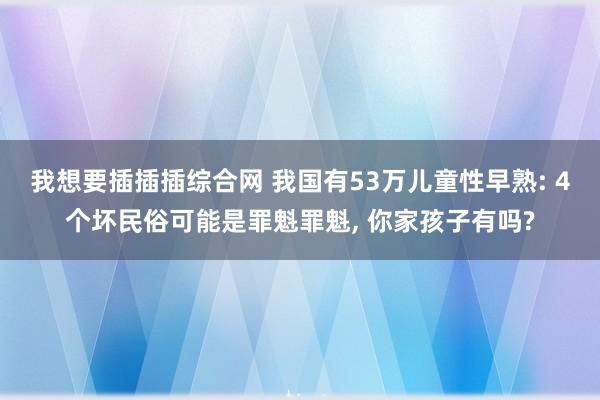 我想要插插插综合网 我国有53万儿童性早熟: 4个坏民俗可能是罪魁罪魁, 你家孩子有吗?