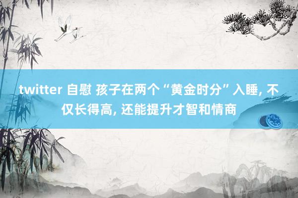 twitter 自慰 孩子在两个“黄金时分”入睡, 不仅长得高, 还能提升才智和情商
