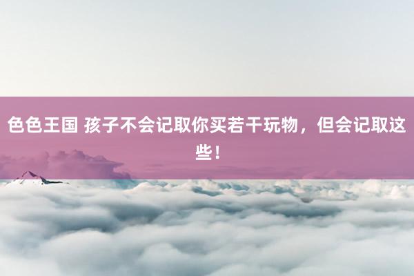 色色王国 孩子不会记取你买若干玩物,但会记取这些!