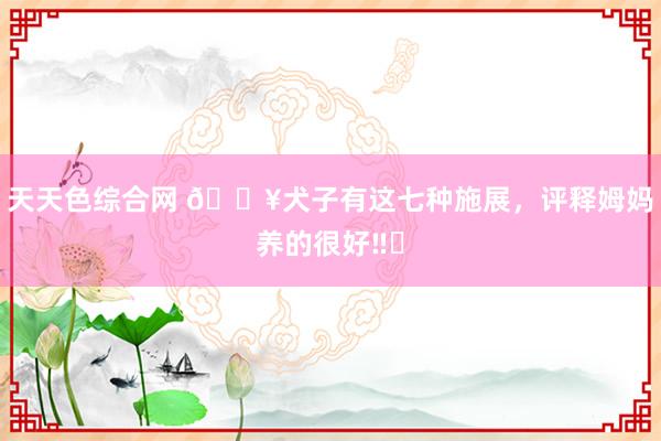 天天色综合网 🔥犬子有这七种施展，评释姆妈养的很好‼️