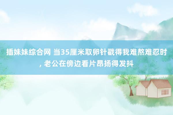 插妹妹综合网 当35厘米取卵针戳得我难熬难忍时, 老公在傍边看片昂扬得发抖