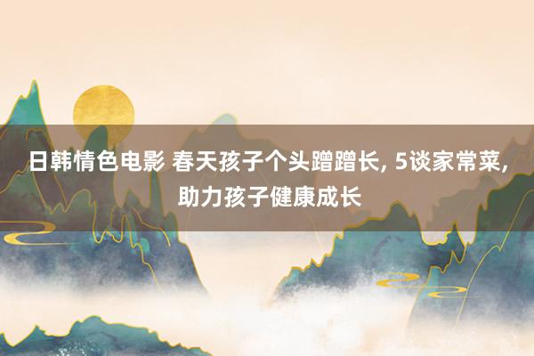 日韩情色电影 春天孩子个头蹭蹭长, 5谈家常菜, 助力孩子健康成长