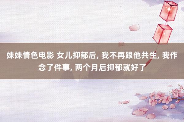 妹妹情色电影 女儿抑郁后, 我不再跟他共生, 我作念了件事, 两个月后抑郁就好了